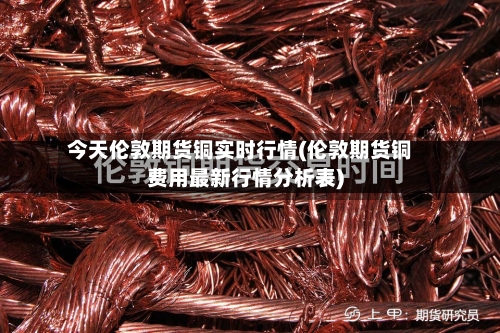 今天伦敦期货铜实时行情(伦敦期货铜费用最新行情分析表)