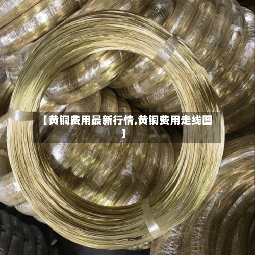 【黄铜费用最新行情,黄铜费用走线图】