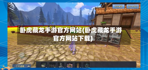 卧虎藏龙手游官方网站(卧虎藏龙手游官方网站下载)