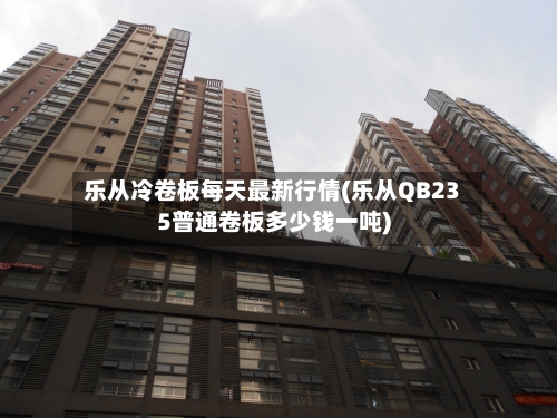 乐从冷卷板每天最新行情(乐从QB235普通卷板多少钱一吨)-第3张图片