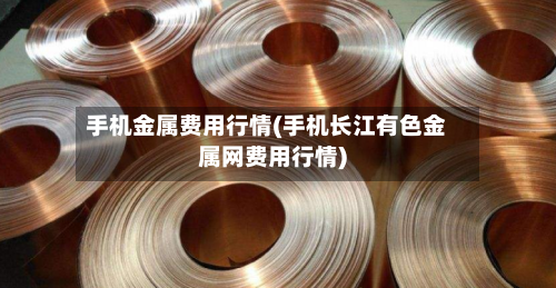 手机金属费用行情(手机长江有色金属网费用行情)