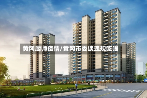 黄冈厨师疫情/黄冈市委谈违规吃喝