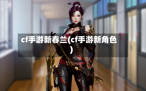 cf手游新春兰(cf手游新角色)-第2张图片