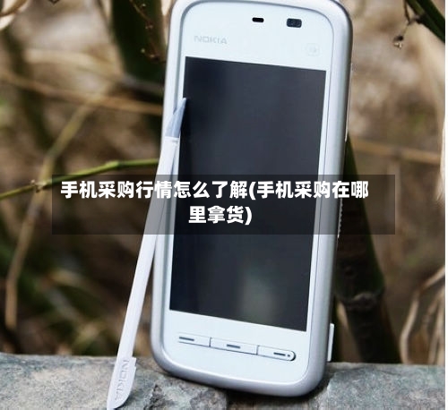 手机采购行情怎么了解(手机采购在哪里拿货)