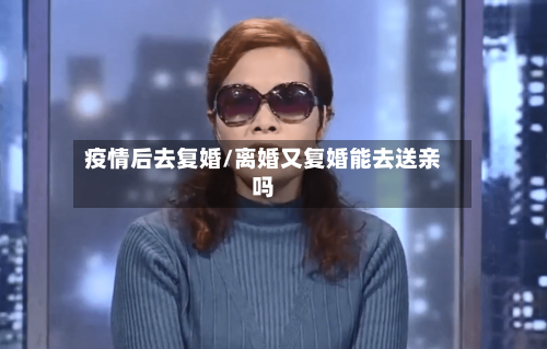 疫情后去复婚/离婚又复婚能去送亲吗-第2张图片
