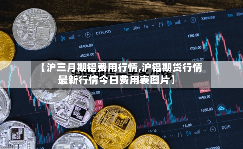 【沪三月期铝费用行情,沪铝期货行情最新行情今日费用表图片】