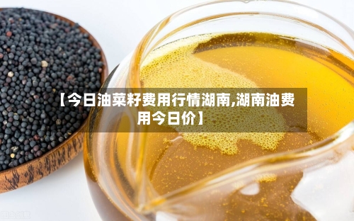 【今日油菜籽费用行情湖南,湖南油费用今日价】