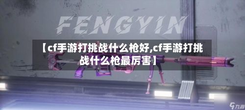 【cf手游打挑战什么枪好,cf手游打挑战什么枪最厉害】