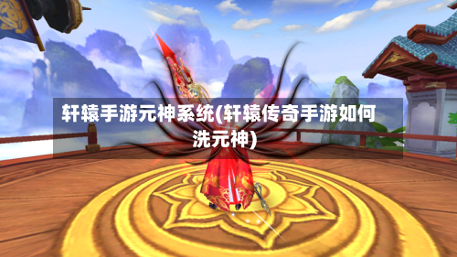 轩辕手游元神系统(轩辕传奇手游如何洗元神)