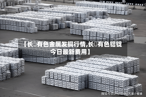 【长冮有色金属发铜行情,长冮有色铝锭今日最新费用】