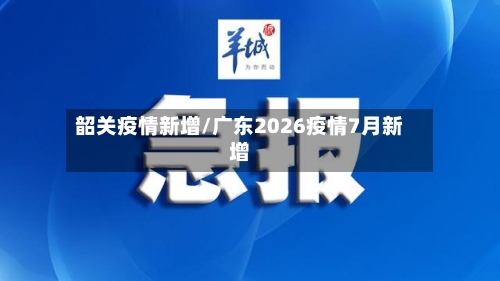 韶关疫情新增/广东2026疫情7月新增-第2张图片