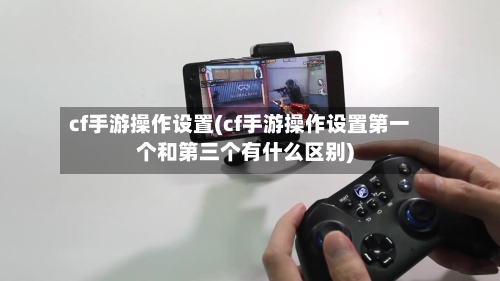 cf手游操作设置(cf手游操作设置第一个和第三个有什么区别)