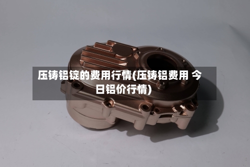 压铸铝锭的费用行情(压铸铝费用 今日铝价行情)-第2张图片