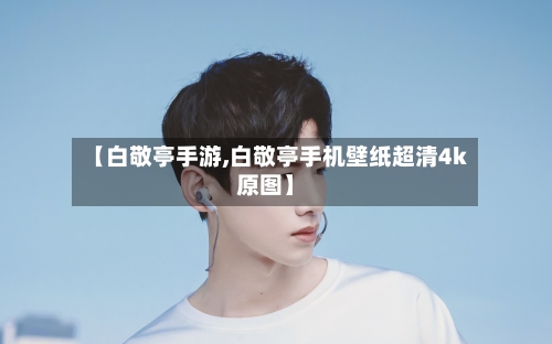 【白敬亭手游,白敬亭手机壁纸超清4k原图】