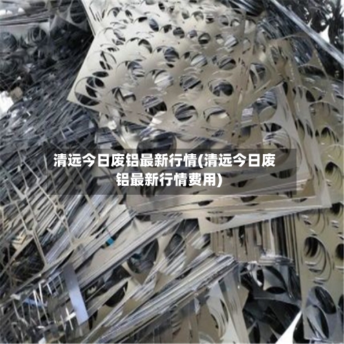 清远今日废铝最新行情(清远今日废铝最新行情费用)