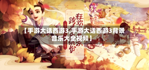 【手游大话西游3,手游大话西游3背景音乐大全视频】