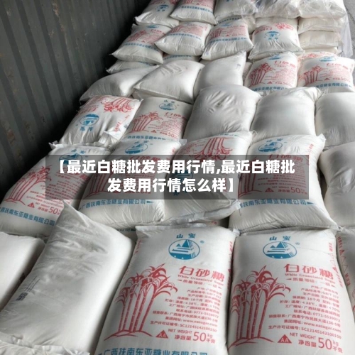 【最近白糖批发费用行情,最近白糖批发费用行情怎么样】