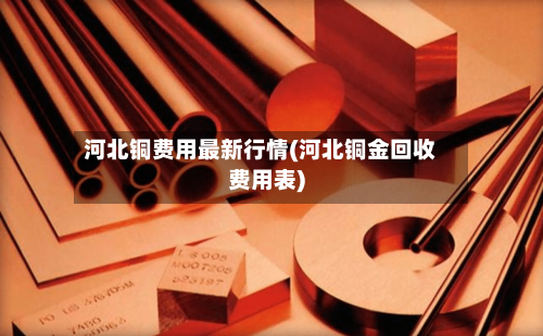 河北铜费用最新行情(河北铜金回收费用表)-第2张图片