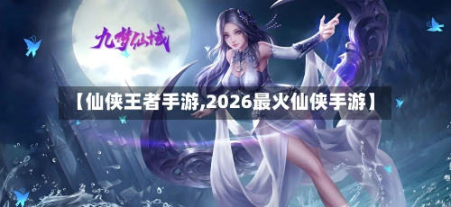 【仙侠王者手游,2026最火仙侠手游】-第2张图片