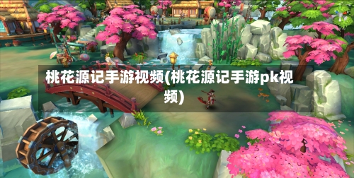 桃花源记手游视频(桃花源记手游pk视频)
